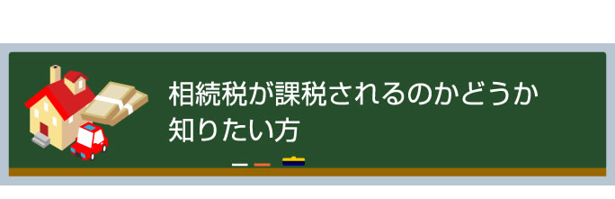 相続税が課税されるのかどうか知りたい方 